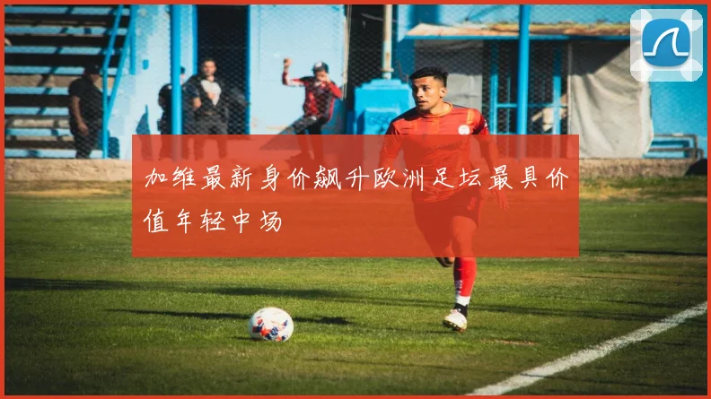 加维最新身价飙升欧洲足坛最具价值年轻中场