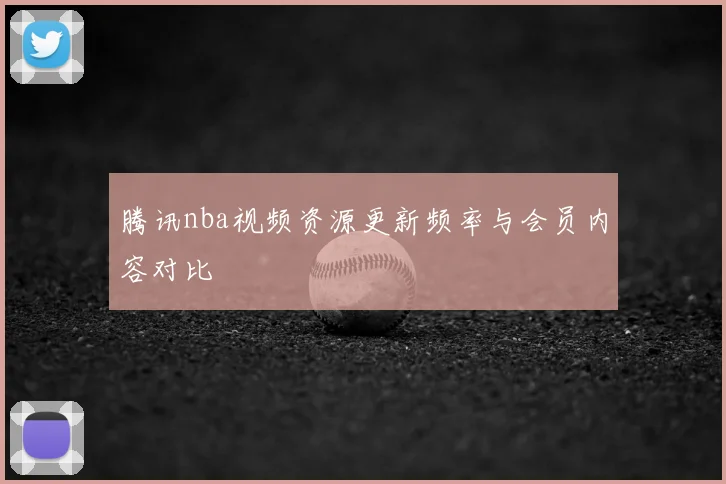 腾讯nba视频资源更新频率与会员内容对比