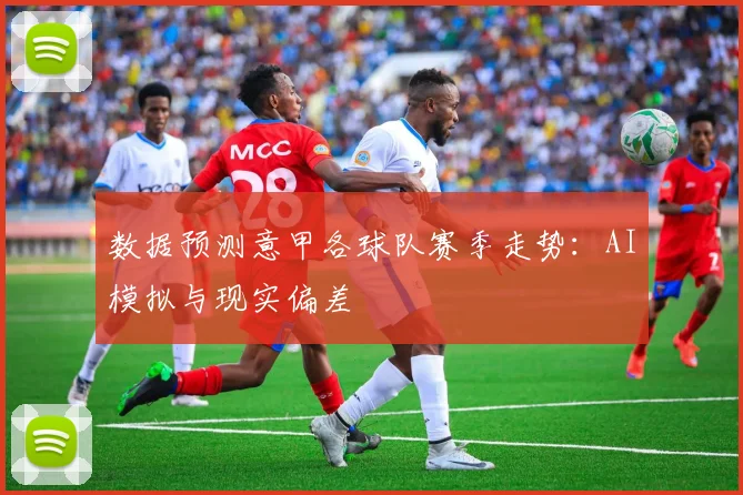 数据预测意甲各球队赛季走势：AI模拟与现实偏差