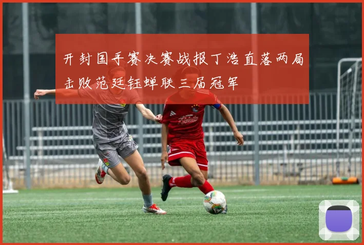 开封国手赛决赛战报丁浩直落两局击败范廷钰蝉联三届冠军