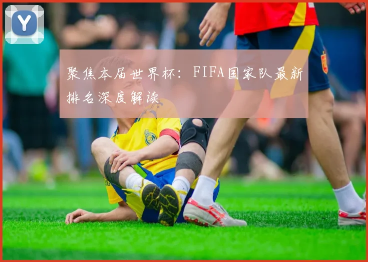 聚焦本届世界杯:FIFA国家队最新排名深度解读