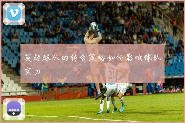 英超球队的转会策略如何影响球队实力