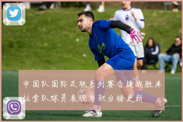 中国队国际足联系列赛告捷战胜库拉索队球员表现与积分榜更新