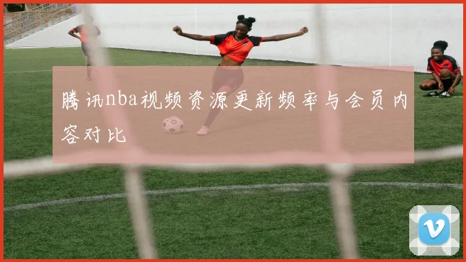 腾讯nba视频资源更新频率与会员内容对比