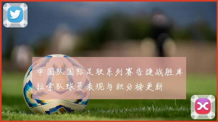 中国队国际足联系列赛告捷战胜库拉索队球员表现与积分榜更新