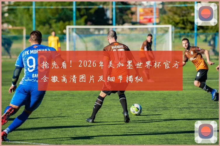 抢先看！2026年美加墨世界杯官方会徽高清图片及细节揭秘