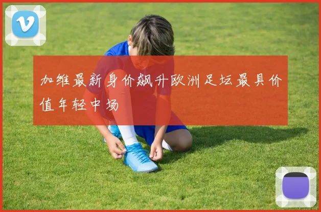 加维最新身价飙升欧洲足坛最具价值年轻中场